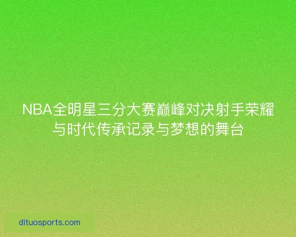 NBA全明星三分大赛巅峰对决射手荣耀与时代传承记录与梦想的舞台