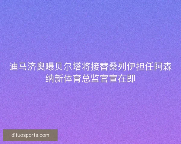 迪马济奥曝贝尔塔将接替桑列伊担任阿森纳新体育总监官宣在即