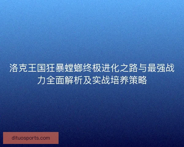 洛克王国狂暴螳螂终极进化之路与最强战力全面解析及实战培养策略