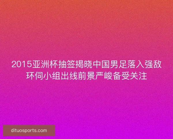 2015亚洲杯抽签揭晓中国男足落入强敌环伺小组出线前景严峻备受关注