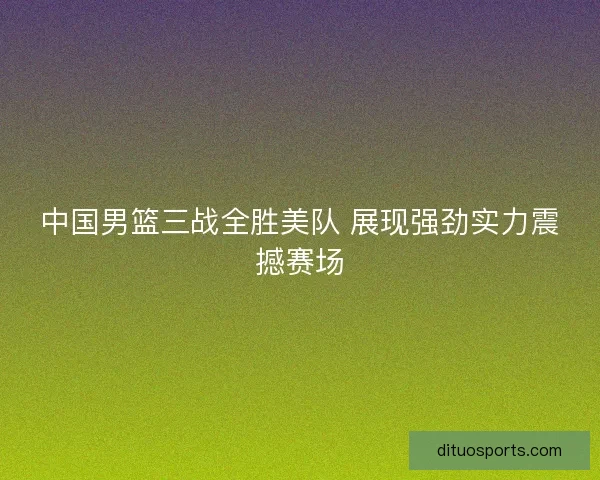 中国男篮三战全胜美队 展现强劲实力震撼赛场 中国男篮三战全胜美队 展现强劲实力震撼赛场