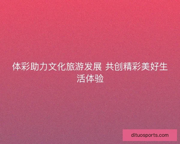 体彩助力文化旅游发展 共创精彩美好生活体验