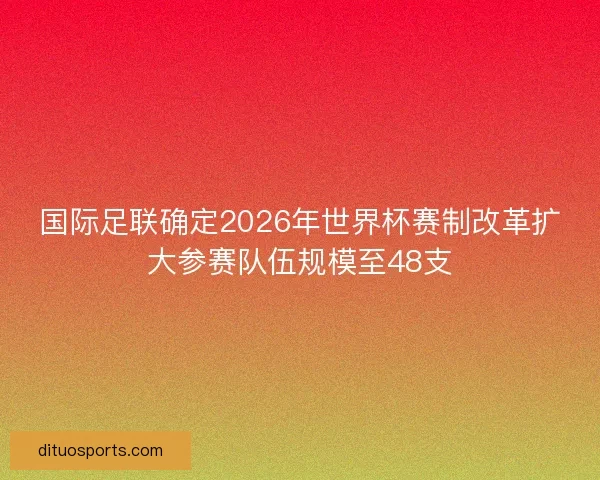 国际足联确定2026年世界杯赛制改革扩大参赛队伍规模至48支