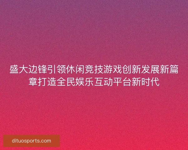 盛大边锋引领休闲竞技游戏创新发展新篇章打造全民娱乐互动平台新时代 盛大边锋引领休闲竞技游戏创新发展新篇章打造全民娱乐互动平台新时代