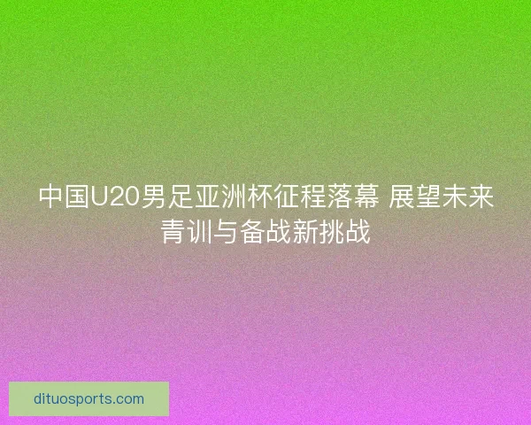 中国U20男足亚洲杯征程落幕 展望未来青训与备战新挑战 中国U20男足亚洲杯征程落幕 展望未来青训与备战新挑战