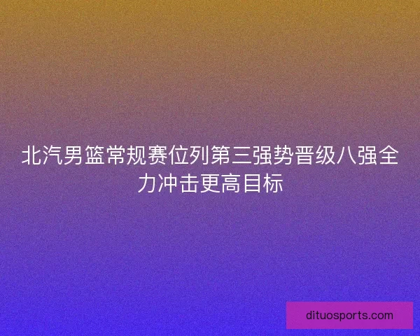 北汽男篮常规赛位列第三强势晋级八强全力冲击更高目标
