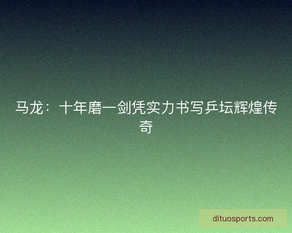 马龙：十年磨一剑凭实力书写乒坛辉煌传奇