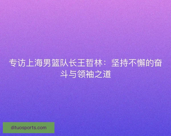专访上海男篮队长王哲林：坚持不懈的奋斗与领袖之道