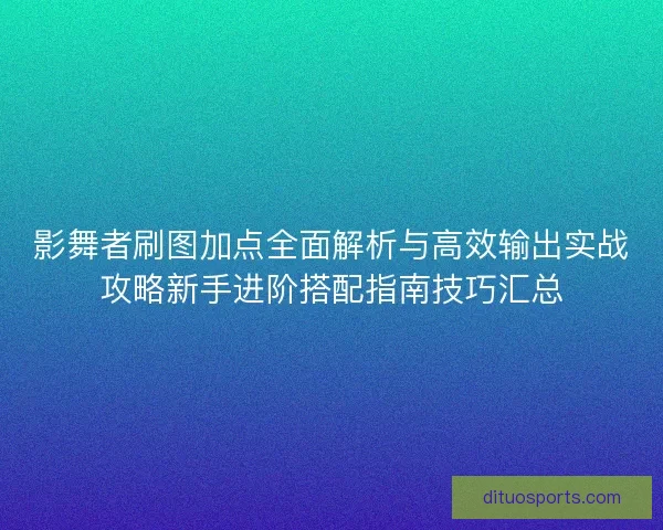 影舞者刷图加点全面解析与高效输出实战攻略新手进阶搭配指南技巧汇总