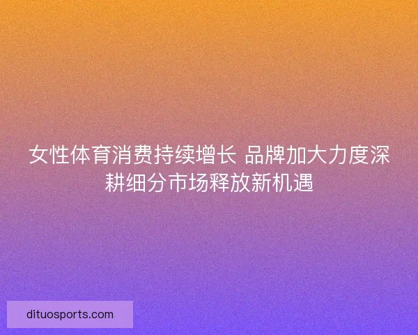 女性体育消费持续增长 品牌加大力度深耕细分市场释放新机遇 女性体育消费持续增长 品牌加大力度深耕细分市场释放新机遇