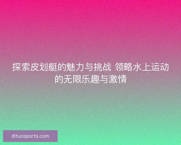 探索皮划艇的魅力与挑战 领略水上运动的无限乐趣与激情 探索皮划艇的魅力与挑战 领略水上运动的无限乐趣与激情