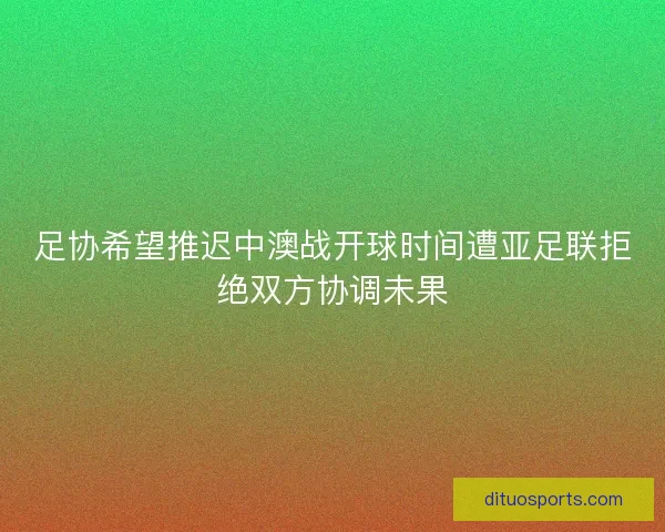 足协希望推迟中澳战开球时间遭亚足联拒绝双方协调未果 足协希望推迟中澳战开球时间遭亚足联拒绝双方协调未果