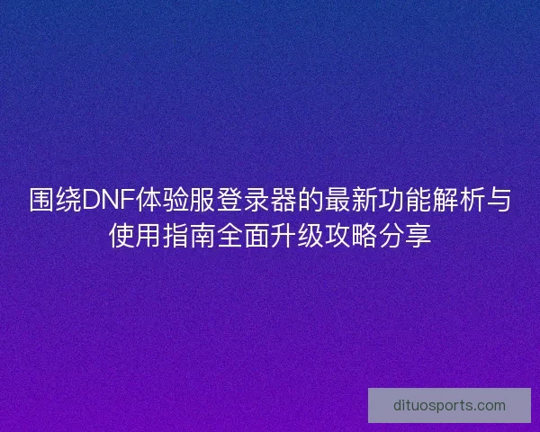 围绕DNF体验服登录器的最新功能解析与使用指南全面升级攻略分享 围绕DNF体验服登录器的最新功能解析与使用指南全面升级攻略分享