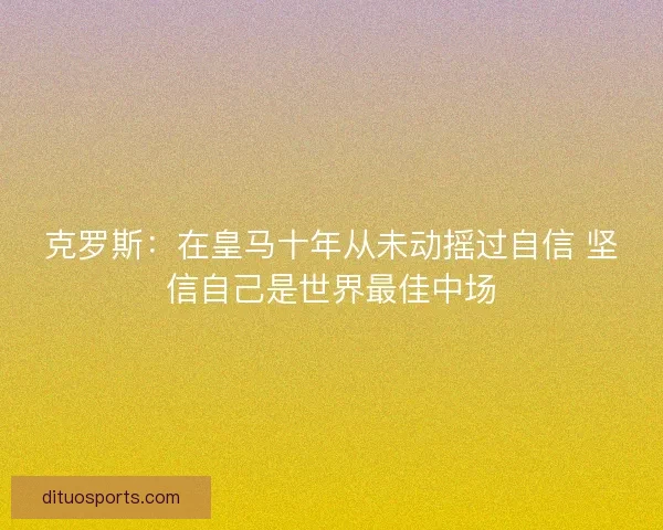 克罗斯：在皇马十年从未动摇过自信 坚信自己是世界最佳中场
