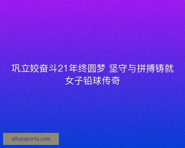 巩立姣奋斗21年终圆梦 坚守与拼搏铸就女子铅球传奇