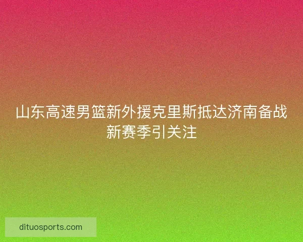 山东高速男篮新外援克里斯抵达济南备战新赛季引关注