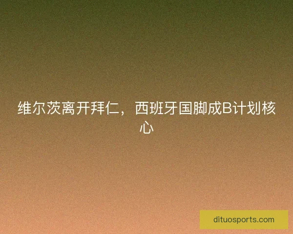 维尔茨离开拜仁,西班牙国脚成B计划核心 维尔茨离开拜仁,西班牙国脚成B计划核心