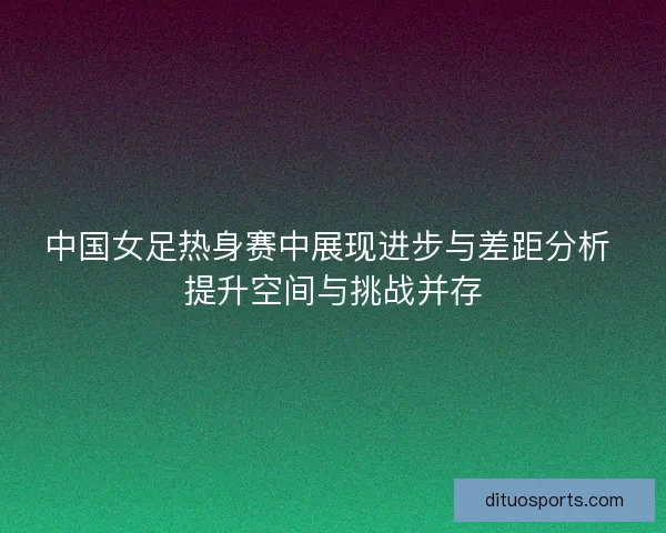 中国女足热身赛中展现进步与差距分析 提升空间与挑战并存 中国女足热身赛中展现进步与差距分析 提升空间与挑战并存
