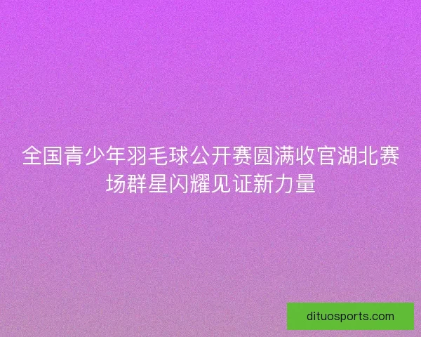 全国青少年羽毛球公开赛圆满收官湖北赛场群星闪耀见证新力量 全国青少年羽毛球公开赛圆满收官湖北赛场群星闪耀见证新力量