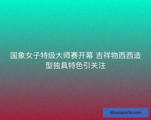 国象女子特级大师赛开幕 吉祥物西西造型独具特色引关注 国象女子特级大师赛开幕 吉祥物西西造型独具特色引关注