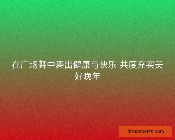 在广场舞中舞出健康与快乐 共度充实美好晚年 在广场舞中舞出健康与快乐 共度充实美好晚年