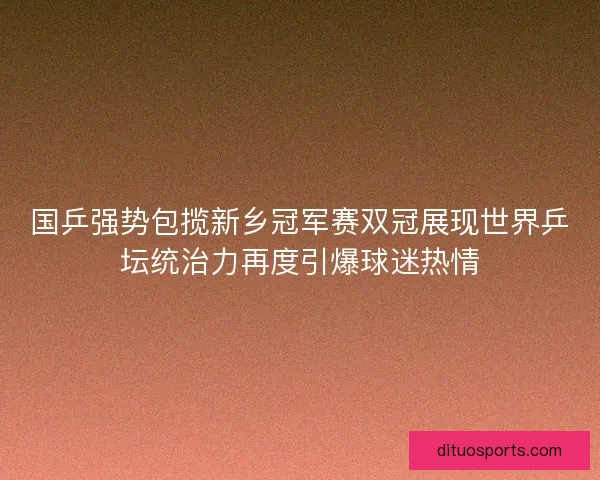 国乒强势包揽新乡冠军赛双冠展现世界乒坛统治力再度引爆球迷热情 国乒强势包揽新乡冠军赛双冠展现世界乒坛统治力再度引爆球迷热情