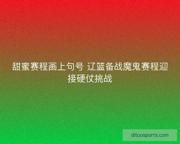 甜蜜赛程画上句号 辽篮备战魔鬼赛程迎接硬仗挑战